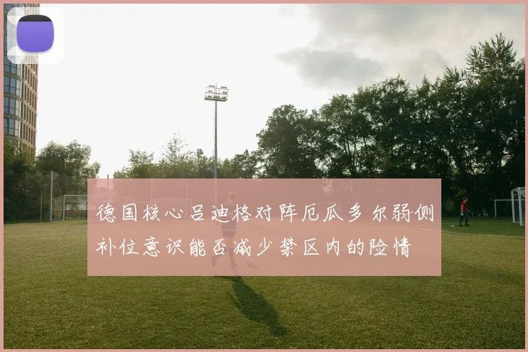 德国核心吕迪格对阵厄瓜多尔弱侧补位意识能否减少禁区内的险情